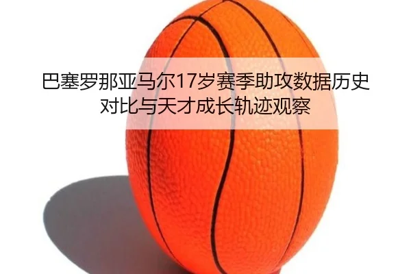 巴塞罗那亚马尔17岁赛季助攻数据历史对比与天才成长轨迹观察