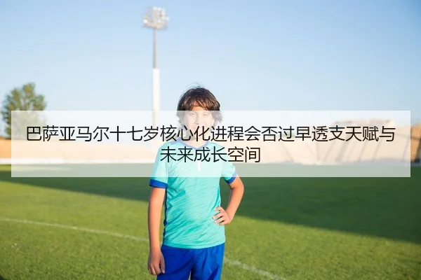 巴萨亚马尔十七岁核心化进程会否过早透支天赋与未来成长空间