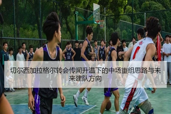 切尔西加拉格尔转会传闻升温下的中场重组思路与未来建队方向