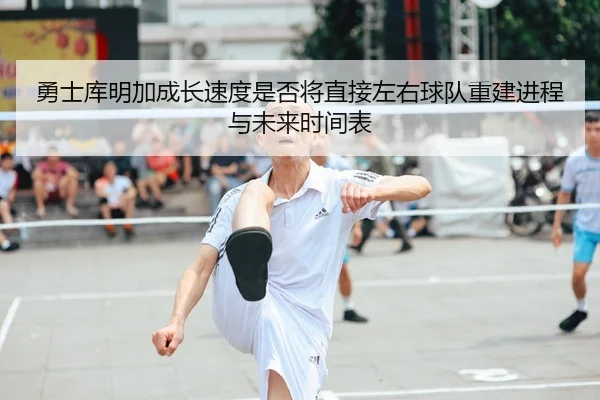 勇士库明加成长速度是否将直接左右球队重建进程与未来时间表