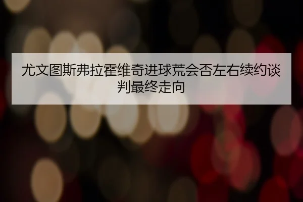 尤文图斯弗拉霍维奇进球荒会否左右续约谈判最终走向