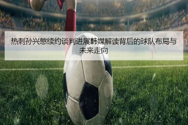 热刺孙兴慜续约谈判进展韩媒解读背后的球队布局与未来走向