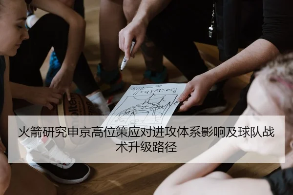 火箭研究申京高位策应对进攻体系影响及球队战术升级路径
